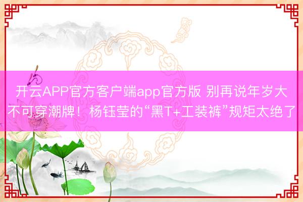 开云APP官方客户端app官方版 别再说年岁大不可穿潮牌！杨钰莹的“黑T+工装裤”规矩太绝了