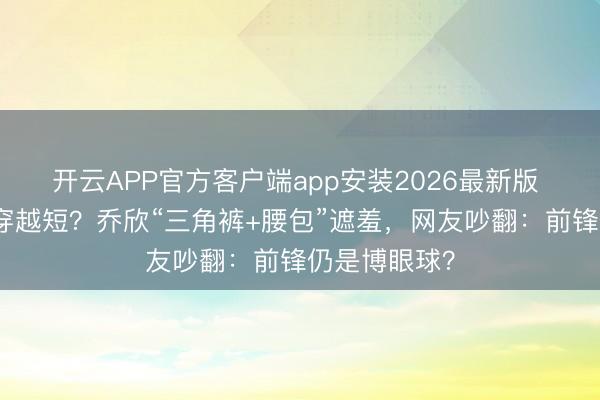 开云APP官方客户端app安装2026最新版 女星短裤越穿越短？乔欣“三角裤+腰包”遮羞，网友吵翻：前锋仍是博眼球？