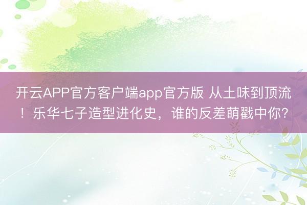 开云APP官方客户端app官方版 从土味到顶流！乐华七子造型进化史，谁的反差萌戳中你？