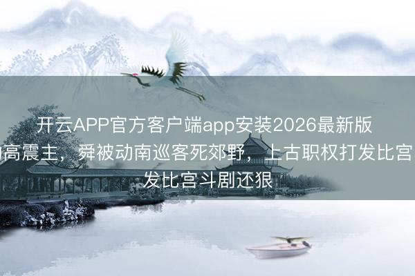 开云APP官方客户端app安装2026最新版 禹治水功高震主，舜被动南巡客死郊野，上古职权打发比宫斗剧还狠
