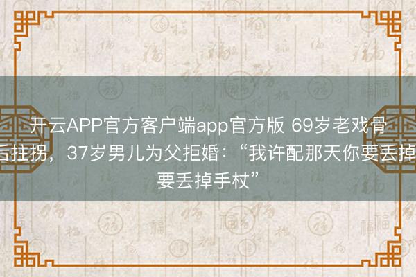 开云APP官方客户端app官方版 69岁老戏骨脑梗后拄拐，37岁男儿为父拒婚：“我许配那天你要丢掉手杖”