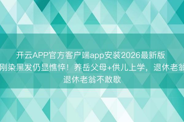 开云APP官方客户端app安装2026最新版 78岁王刚染黑发仍显憔悴！养岳父母+供儿上学，退休老翁不敢歇