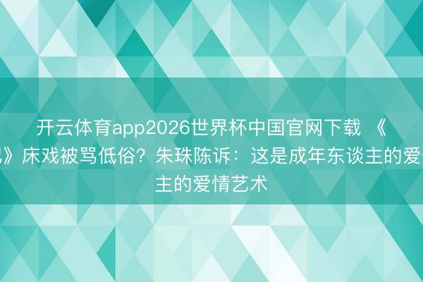开云体育app2026世界杯中国官网下载 《蜜语纪》床戏被骂低俗?朱珠陈诉:这是成年东谈主的爱情艺术