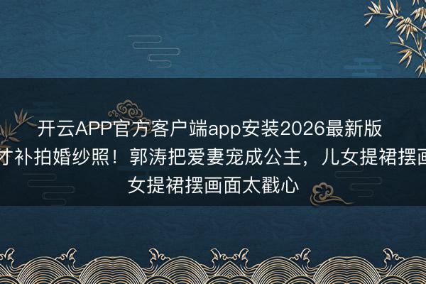 开云APP官方客户端app安装2026最新版 成婚20年才补拍婚纱照！郭涛把爱妻宠成公主，儿女提裙摆画面太戳心