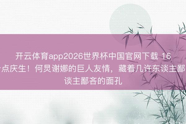 开云体育app2026世界杯中国官网下载 16年零点卡点庆生！何炅谢娜的巨人友情，藏着几许东谈主鄙吝的面孔