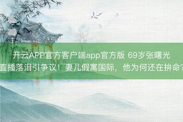 开云APP官方客户端app官方版 69岁张曙光直播落泪引争议!妻儿假寓国际,他为何还在拚命?