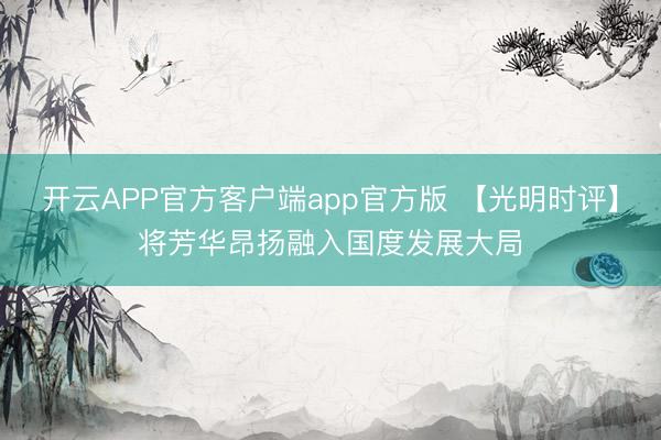 开云APP官方客户端app官方版 【光明时评】将芳华昂扬融入国度发展大局