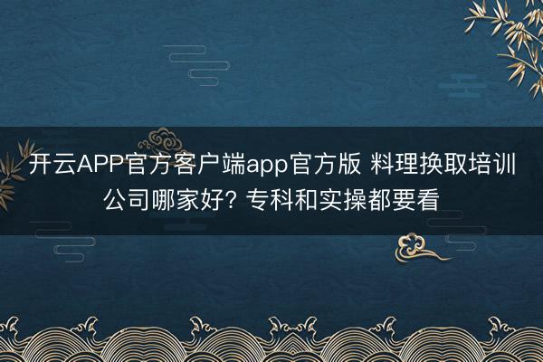 开云APP官方客户端app官方版 料理换取培训公司哪家好? 专科和实操都要看