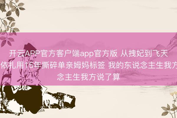 开云APP官方客户端app官方版 从拽妃到飞天视后 热依扎用15年撕碎单亲姆妈标签 我的东说念主生我方说了算