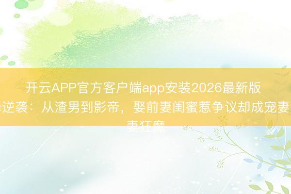 开云APP官方客户端app安装2026最新版 邱泽逆袭:从渣男到影帝,娶前妻闺蜜惹争议却成宠妻狂魔