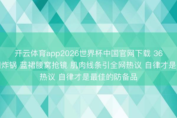 开云体育app2026世界杯中国官网下载 36岁赵丽颖生图炸锅 蓝裙腰窝抢镜 肌肉线条引全网热议 自律才是最佳的防备品