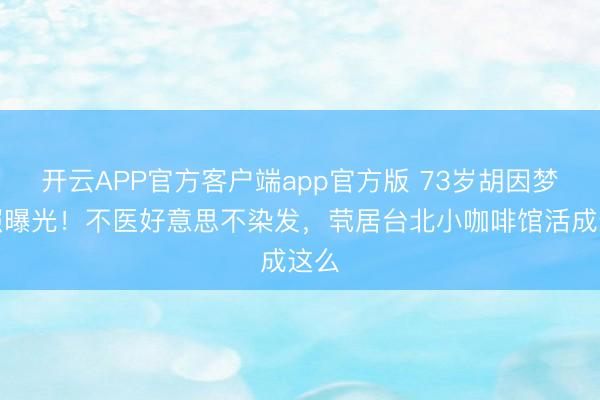 开云APP官方客户端app官方版 73岁胡因梦近照曝光！不医好意思不染发，茕居台北小咖啡馆活成这么
