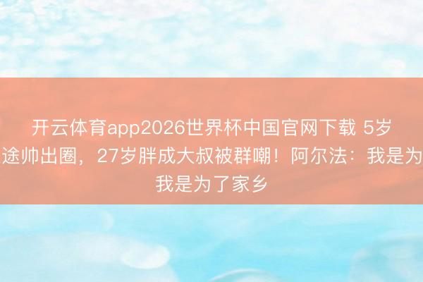 开云体育app2026世界杯中国官网下载 5岁星光正途帅出圈，27岁胖成大叔被群嘲！阿尔法：我是为了家乡
