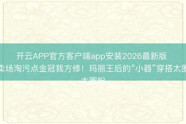 开云APP官方客户端app安装2026最新版 拍卖场淘污点金冠我方修!玛丽王后的“小器”穿搭太圈粉
