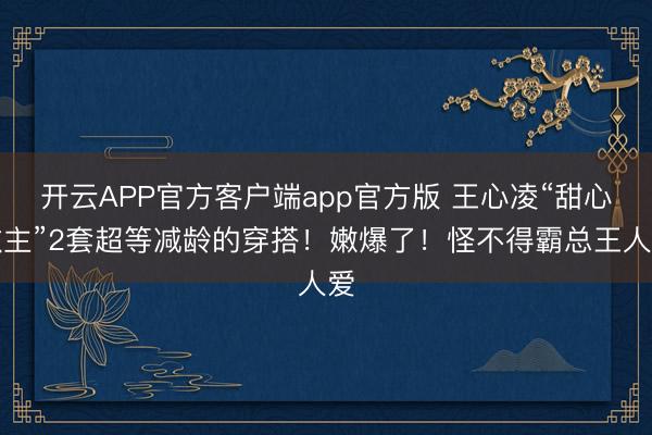 开云APP官方客户端app官方版 王心凌“甜心教主”2套超等减龄的穿搭！嫩爆了！怪不得霸总王人爱