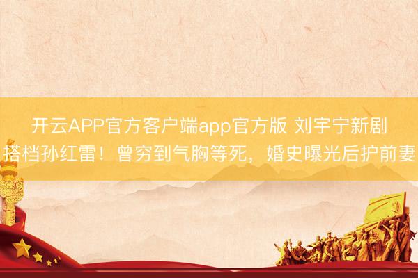 开云APP官方客户端app官方版 刘宇宁新剧搭档孙红雷!曾穷到气胸等死,婚史曝光后护前妻