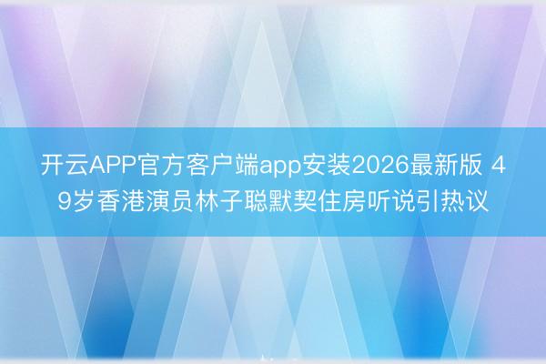 开云APP官方客户端app安装2026最新版 49岁香港演员林子聪默契住房听说引热议