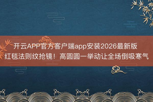 开云APP官方客户端app安装2026最新版 红毯法则纹抢镜！高圆圆一举动让全场倒吸寒气