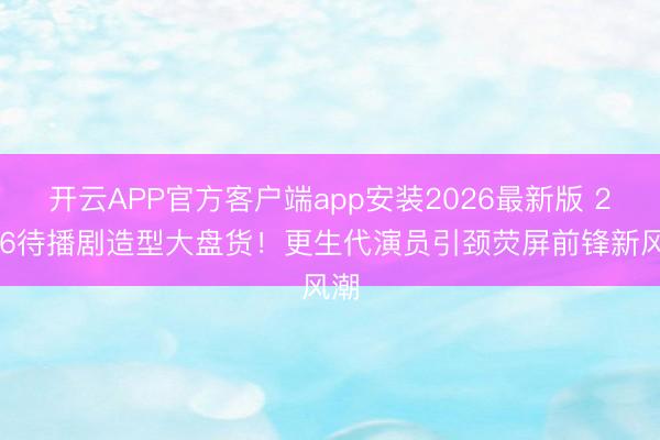 开云APP官方客户端app安装2026最新版 2026待播剧造型大盘货！更生代演员引颈荧屏前锋新风潮
