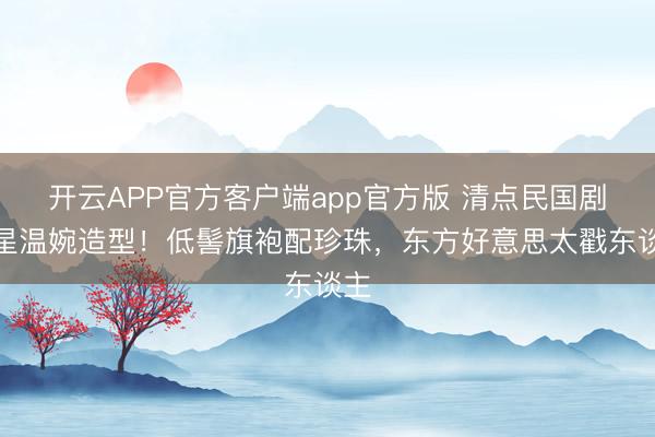开云APP官方客户端app官方版 清点民国剧女星温婉造型!低髻旗袍配珍珠,东方好意思太戳东谈主