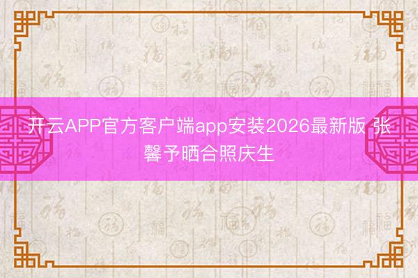 开云APP官方客户端app安装2026最新版 张馨予晒合照庆生