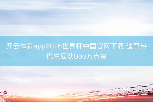 开云体育app2026世界杯中国官网下载 迪丽热巴生辰获800万点赞