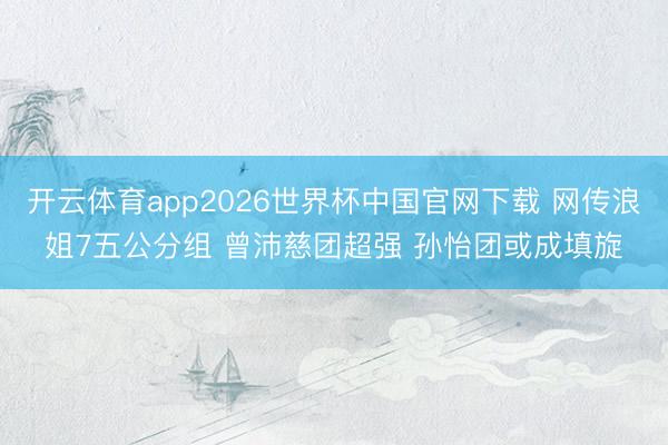 开云体育app2026世界杯中国官网下载 网传浪姐7五公分组 曾沛慈团超强 孙怡团或成填旋