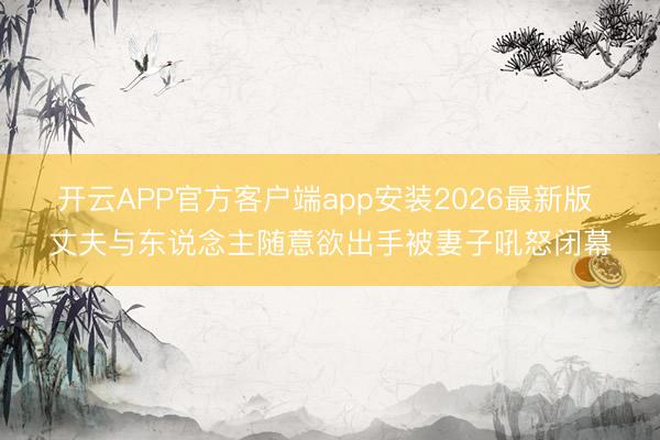 开云APP官方客户端app安装2026最新版 丈夫与东说念主随意欲出手被妻子吼怒闭幕