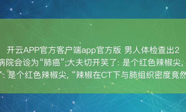 开云APP官方客户端app官方版 男人体检查出2.1厘米肺结节， 多家病院会诊为“肺癌”;大夫切开笑了: 是个红色辣椒尖， “辣椒在CT下与肺组织密度竟然一致”