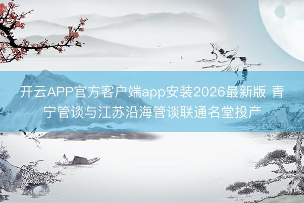 开云APP官方客户端app安装2026最新版 青宁管谈与江苏沿海管谈联通名堂投产