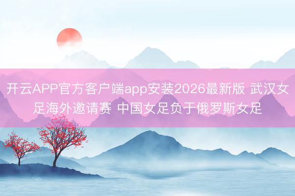 开云APP官方客户端app安装2026最新版 武汉女足海外邀请赛 中国女足负于俄罗斯女足
