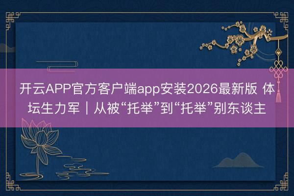 开云APP官方客户端app安装2026最新版 体坛生力军｜从被“托举”到“托举”别东谈主