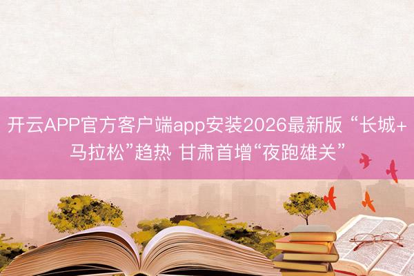 开云APP官方客户端app安装2026最新版 “长城+马拉松”趋热 甘肃首增“夜跑雄关”