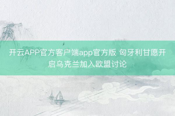 开云APP官方客户端app官方版 匈牙利甘愿开启乌克兰加入欧盟讨论