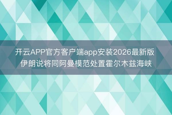 开云APP官方客户端app安装2026最新版 伊朗说将同阿曼模范处置霍尔木兹海峡