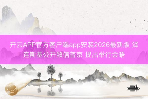 开云APP官方客户端app安装2026最新版 泽连斯基公开致信普京 提出举行会晤