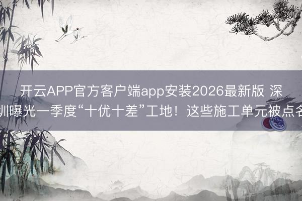 开云APP官方客户端app安装2026最新版 深圳曝光一季度“十优十差”工地！这些施工单元被点名