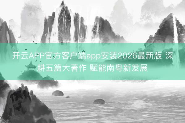 开云APP官方客户端app安装2026最新版 深耕五篇大著作 赋能南粤新发展