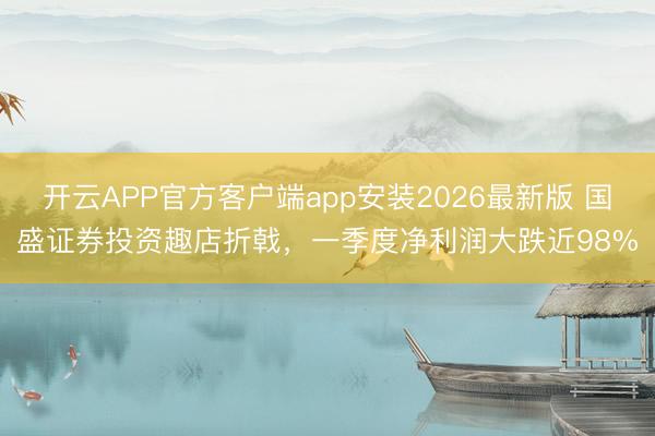 开云APP官方客户端app安装2026最新版 国盛证券投资趣店折戟，一季度净利润大跌近98%