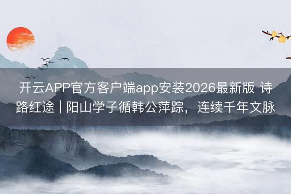 开云APP官方客户端app安装2026最新版 诗路红途 | 阳山学子循韩公萍踪,连续千年文脉