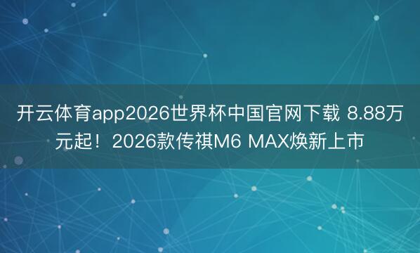 开云体育app2026世界杯中国官网下载 8.88万元起！2026款传祺M6 MAX焕新上市
