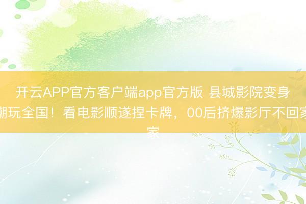 开云APP官方客户端app官方版 县城影院变身潮玩全国！看电影顺遂捏卡牌，00后挤爆影厅不回家