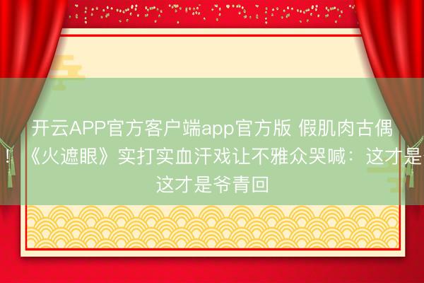 开云APP官方客户端app官方版 假肌肉古偶看吐了!《火遮眼》实打实血汗戏让不雅众哭喊:这才是爷青回