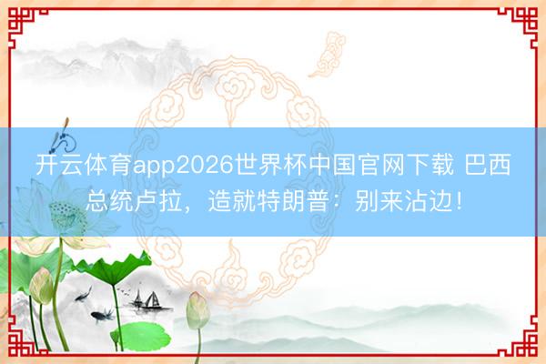 开云体育app2026世界杯中国官网下载 巴西总统卢拉，造就特朗普：别来沾边！