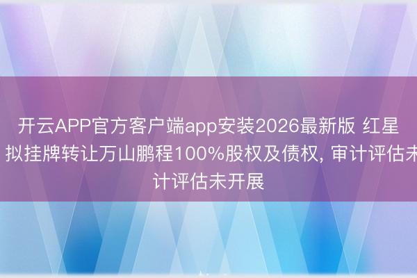 开云APP官方客户端app安装2026最新版 红星发展: 拟挂牌转让万山鹏程100%股权及债权， 审计评估未开展